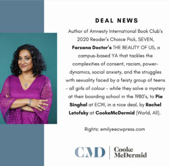DEAL NEWS Author of Amnesty International Book Club's 2020 Reader's Choice Pick, SEVEN, Farzana Doctor's THE BEAUTY OF US, a campus-based YA that tackles the complexities of consent, racism, power-dynamics, social anxiety, and the struggles with sexuality faced by a feisty group of teens - all girls of colour - while they solve a mystery at their boarding school in the 1980's, to Pia Singhal at ECW, in a nice deal, by Rachel Letofsky at CookeMcDermid (World, All). Rights: emily@ewpress.com CAD Cooke McDermid